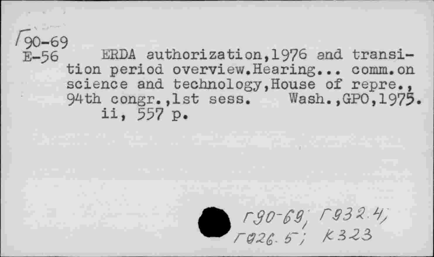 ﻿/90-69
E-56 ERDA authorization,1976 and transition period overview.Hearing... comm.on science and technology,House of repre., 94th congr.,1st sess. Wash.,GPO,1975» ii, 557 p.
A r3o-es/ rs3i z/z r«2(. 6"; KH3